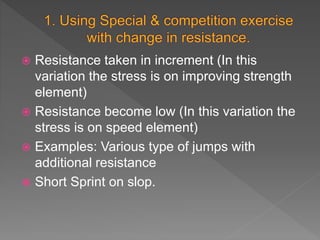  Resistance taken in increment (In this
variation the stress is on improving strength
element)
 Resistance become low (In this variation the
stress is on speed element)
 Examples: Various type of jumps with
additional resistance
 Short Sprint on slop.
 