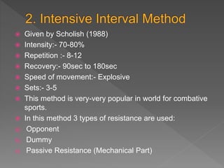  Given by Scholish (1988)
 Intensity:- 70-80%
 Repetition :- 8-12
 Recovery:- 90sec to 180sec
 Speed of movement:- Explosive
 Sets:- 3-5
 This method is very-very popular in world for combative
sports.
 In this method 3 types of resistance are used:
a) Opponent
b) Dummy
c) Passive Resistance (Mechanical Part)
 