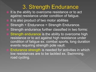  It is the ability to overcome resistance or to act
against resistance under condition of fatigue.
 It is also product of two motor abilities
 Strength + Endurance = Strength Endurance.
 Strength endurance further classified in two forms:
 Strength endurance is the ability to overcome high
resistance or to act against high resistance under
condition of fatigue ex. combat sports, long duration
events requiring strength pole vault.
 Endurance strength is needed for activities in which
low resistances are to be tackled ex. Swimming,
road cycling.
 
