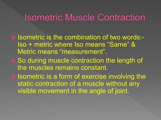  Isometric is the combination of two words:-
Iso + metric where Iso means “Same” &
Metric means “measurement”.
 So during muscle contraction the length of
the muscles remains constant.
 Isometric is a form of exercise involving the
static contraction of a muscle without any
visible movement in the angle of joint.
 