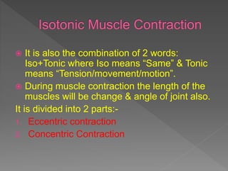  It is also the combination of 2 words:
Iso+Tonic where Iso means “Same” & Tonic
means “Tension/movement/motion”.
 During muscle contraction the length of the
muscles will be change & angle of joint also.
It is divided into 2 parts:-
1. Eccentric contraction
2. Concentric Contraction
 