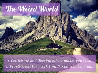 The Weird World
1. Criticising and Teasing others makes you Cool.
2. People spent too much time Fixing Shortcoming.
 