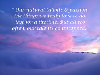 “ Our natural talents & passion-
the things we truly love to do-
last for a lifetime. But all too
often, our talents go untapped.”
 