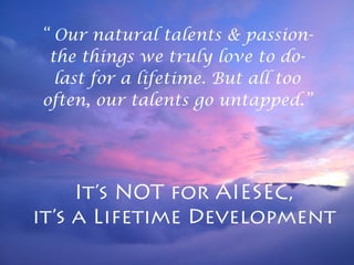 “ Our natural talents & passion-
the things we truly love to do-
last for a lifetime. But all too
often, our talents go untapped.”
It’s NOT for AIESEC,
it’s a Lifetime Development
 