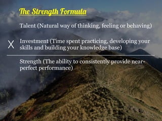 Talent (Natural way of thinking, feeling or behaving)
Investment (Time spent practicing, developing your
skills and building your knowledge base)X
Strength (The ability to consistently provide near-
perfect performance)
The Strength Formula
 