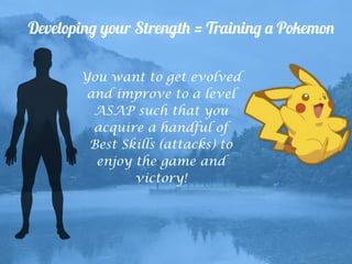 Developing your Strength = Training a Pokemon
You want to get evolved
and improve to a level
ASAP such that you
acquire a handful of
Best Skills (attacks) to
enjoy the game and
victory!
 