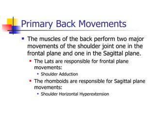 Primary Back Movements The muscles of the back perform two major movements of the shoulder joint one in the frontal plane and one in the Sagittal plane. The Lats are responsible for frontal plane movements: Shoulder Adduction  The rhomboids are responsible for Sagittal plane movements: Shoulder Horizontal Hyperextension 