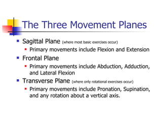 The Three Movement Planes Sagittal Plane  (where most basic exercises occur) Primary movements include Flexion and Extension Frontal Plane Primary movements include Abduction, Adduction, and Lateral Flexion Transverse Plane  (where only rotational exercises occur) Primary movements include Pronation, Supination, and any rotation about a vertical axis. 