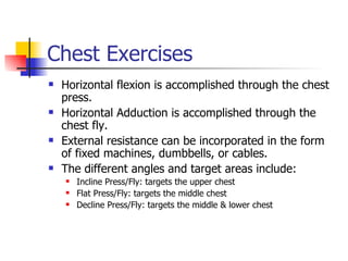Chest Exercises Horizontal flexion is accomplished through the chest press. Horizontal Adduction is accomplished through the chest fly. External resistance can be incorporated in the form of fixed machines, dumbbells, or cables. The different angles and target areas include: Incline Press/Fly: targets the upper chest Flat Press/Fly: targets the middle chest Decline Press/Fly: targets the middle & lower chest 