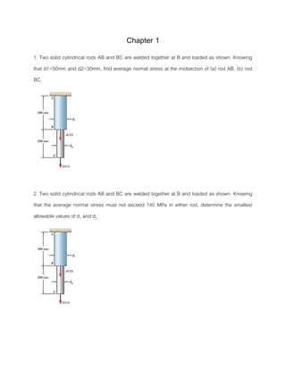 Chapter 1
1. Two solid cylindrical rods AB and BC are welded together at B and loaded as shown. Knowing
that d1=50mm and d2=30mm, find average normal stress at the midsection of (a) rod AB, (b) rod
BC.
2. Two solid cylindrical rods AB and BC are welded together at B and loaded as shown. Knowing
that the average normal stress must not exceed 140 MPa in either rod, determine the smallest
allowable values of d1 and d2
 
