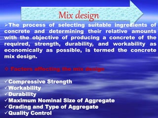 Mix design 
The process of selecting suitable ingredients of 
concrete and determining their relative amounts 
with the objective of producing a concrete of the 
required, strength, durability, and workability as 
economically as possible, is termed the concrete 
mix design. 
 Factors affecting the mix design 
Compressive Strength 
Workability 
Durability 
Maximum Nominal Size of Aggregate 
Grading and Type of Aggregate 
Quality Control 
 