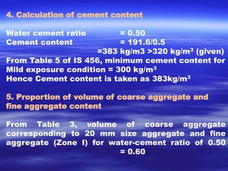 4. Calculation of cement content 
Water cement ratio = 0.50 
Cement content = 191.6/0.5 
=383 kg/m3 >320 kg/m3 (given) 
From Table 5 of IS 456, minimum cement content for 
Mild exposure condition = 300 kg/m3 
Hence Cement content is taken as 383kg/m3 
5. Proportion of volume of coarse aggregate and 
fine aggregate content 
From Table 3, volume of coarse aggregate 
corresponding to 20 mm size aggregate and fine 
aggregate (Zone I) for water-cement ratio of 0.50 
= 0.60 
 
