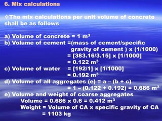 6. Mix calculations 
The mix calculations per unit volume of concrete 
shall be as follows 
a) Volume of concrete = 1 m3 
b) Volume of cement =(mass of cement/specific 
gravity of cement ) x (1/1000) 
= [383.16/3.15] x [1/1000] 
= 0.122 m3 
c) Volume of water = [192/1] x [1/1000] 
= 0.192 m3 
d) Volume of all aggregates (e) = a – (b + c) 
= 1 – (0.122 + 0.192) = 0.686 m3 
e) Volume and weight of coarse aggregates 
Volume = 0.686 x 0.6 = 0.412 m3 
Weight = Volume of CA x specific gravity of CA 
= 1103 kg 
 