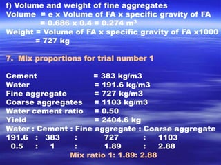 f) Volume and weight of fine aggregates 
Volume = e x Volume of FA x specific gravity of FA 
= 0.686 x 0.4 = 0.274 m3 
Weight = Volume of FA x specific gravity of FA x1000 
= 727 kg 
7. Mix proportions for trial number 1 
Cement = 383 kg/m3 
Water = 191.6 kg/m3 
Fine aggregate = 727 kg/m3 
Coarse aggregates = 1103 kg/m3 
Water cement ratio = 0.50 
Yield = 2404.6 kg 
Water : Cement : Fine aggregate : Coarse aggregate 
191.6 : 383 : 727 : 1103 
0.5 : 1 : 1.89 : 2.88 
Mix ratio 1: 1.89: 2.88 
 