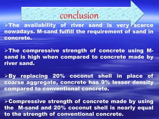 conclusion 
The availability of river sand is very scarce 
nowadays. M-sand fulfill the requirement of sand in 
concrete. 
The compressive strength of concrete using M-sand 
is high when compared to concrete made by 
river sand. 
By replacing 20% coconut shell in place of 
coarse aggregate, concrete has 9% lesser density 
compared to conventional concrete. 
Compressive strength of concrete made by using 
the M-sand and 20% coconut shell is nearly equal 
to the strength of conventional concrete. 
 