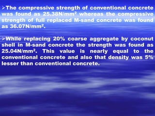 The compressive strength of conventional concrete 
was found as 25.38N/mm2 whereas the compressive 
strength of full replaced M-sand concrete was found 
as 36.07N/mm2. 
While replacing 20% coarse aggregate by coconut 
shell in M-sand concrete the strength was found as 
25.04N/mm2. This value is nearly equal to the 
conventional concrete and also that density was 5% 
lesser than conventional concrete. 
 