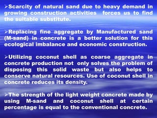 Scarcity of natural sand due to heavy demand in 
growing construction activities forces us to find 
the suitable substitute. 
Replacing fine aggregate by Manufactured sand 
(M-sand) in concrete is a better solution for this 
ecological imbalance and economic construction. 
Utilizing coconut shell as coarse aggregate in 
concrete production not only solves the problem of 
disposing this solid waste but also helps to 
conserve natural resources. Use of coconut shell in 
concrete reduces its density. 
The strength of the light weight concrete made by 
using M-sand and coconut shell at certain 
percentage is equal to the conventional concrete. 
 