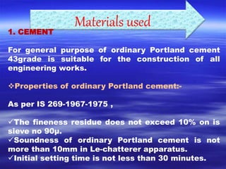 Materials used 1. CEMENT 
For general purpose of ordinary Portland cement 
43grade is suitable for the construction of all 
engineering works. 
Properties of ordinary Portland cement:- 
As per IS 269-1967-1975 , 
The fineness residue does not exceed 10% on is 
sieve no 90μ. 
Soundness of ordinary Portland cement is not 
more than 10mm in Le-chatterer apparatus. 
Initial setting time is not less than 30 minutes. 
 