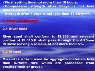Final setting time not more than 10 hours. 
Compressive strength after 3days is not less 
than11.5Nmm2. 
Strength after 7 days is not less than 17.5Nmm2. 
2. FINE AGGREGATE 
2.1 River Sand 
River sand shall conform to IS:383 and relevant 
portion of IS:515.It shall pass through the 4.75mm 
IS sieve leaving a residue of not more than 5%. 
2.2 M-sand 
M-sand is a term used for aggregate materials less 
than 4.75mm size which are processed from 
crushed rock or gravel. 
 