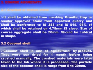 3. COARSE AGGREGATE 
3.1 Crushed or broken stone 
It shall be obtained from crushing Granite, trap or 
similar approved stone from approved quarry and 
shall be conformed to IS 383 and IS 515. 95% of 
which shall be retained on 4.75mm IS sieve. Size of 
course aggregate shall be 20mm. Should be cubical 
in shape. 
3.2 Coconut shell 
Coconut shell is one of agricultural by-product. 
They were sun dried for 1 month before being 
crushed manually. The crushed materials were later 
taken to the lab where it is processed. The particle 
size of the coconut shell is range from 5 to 20mm. 
 