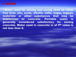 4. WATER 
Water used for mixing and curing shall be clean 
free from oils, acids, alkalis, salts, sugar, organic 
materials or other substances that may be 
deleterious to concrete. Portable water is 
generally considered satisfactory for mixing 
concrete. Water used in concrete is of PH value is 
not less than 6. 
 