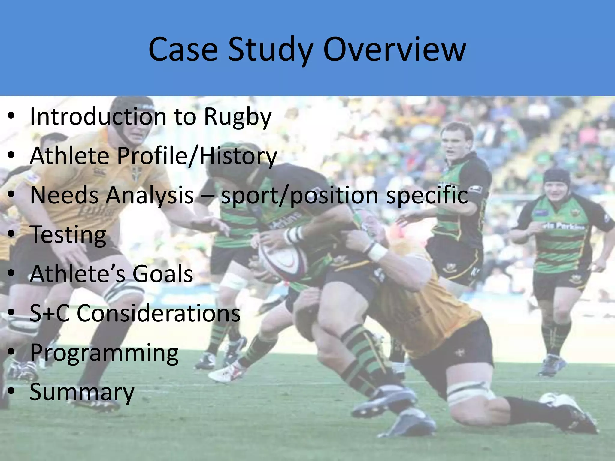 Case Study OverviewIntroduction to RugbyAthlete Profile/HistoryNeeds Analysis – sport/position specificTestingAthlete’s GoalsS+C ConsiderationsProgrammingSummary