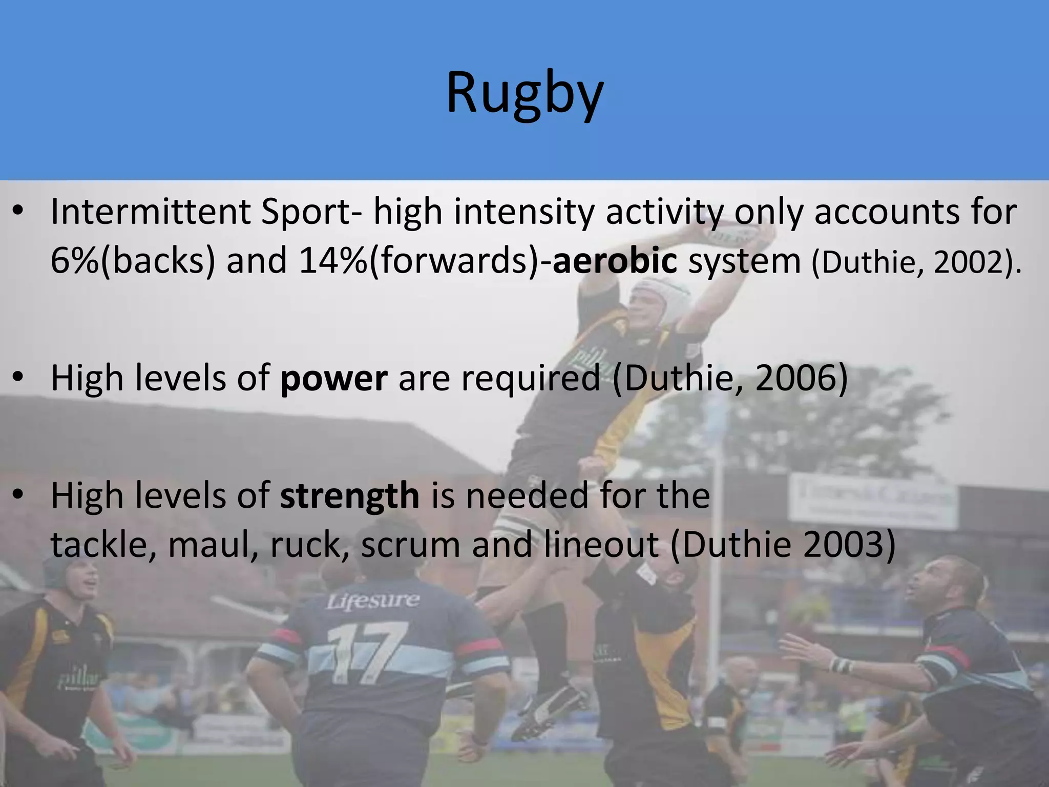 RugbyIntermittent Sport- high intensity activity only accounts for 6%(backs) and 14%(forwards)-aerobic system (Duthie, 2002). High levels of power are required (Duthie, 2006)High levels of strength is needed for the tackle, maul, ruck, scrum and lineout (Duthie 2003)