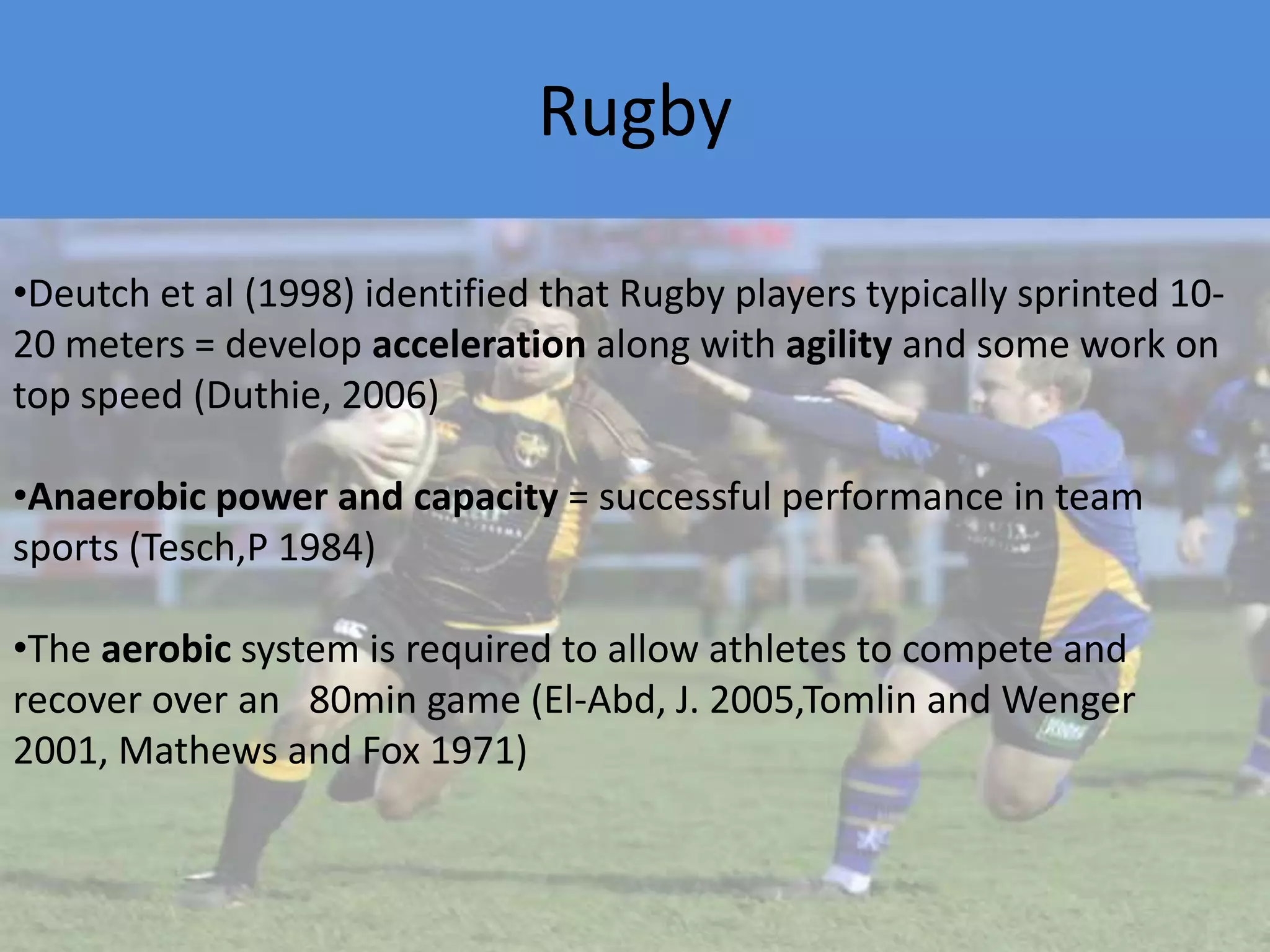 RugbyDeutch et al (1998) identified that Rugby players typically sprinted 10-20 meters = develop acceleration along with agility and some work on top speed (Duthie, 2006) 