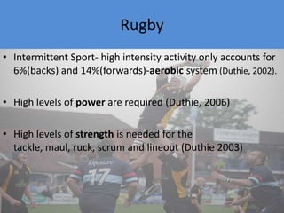 RugbyIntermittent Sport- high intensity activity only accounts for 6%(backs) and 14%(forwards)-aerobic system (Duthie, 2002). High levels of power are required (Duthie, 2006)High levels of strength is needed for the tackle, maul, ruck, scrum and lineout (Duthie 2003)