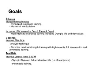 Goals
Athletes
Increase muscle mass
- Periodized resistance training,
- Hormonal manipulation
Increase 1RM scores for Bench Press & Squat
- High intensity resistance training including Olympic lifts and derivatives
Coaches
Improve 10m time
-Analyse technique
- Combine maximal strength training with high velocity, full acceleration and
plyometric training.
Test Data
Improve vertical jump & 10 M
-Olympic Style and full acceleration lifts (I.e. Squat jumps)
- Plyometric training.
 