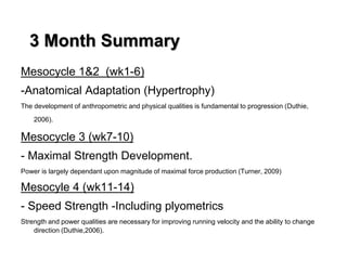 3 Month Summary
Mesocycle 1&2 (wk1-6)
-Anatomical Adaptation (Hypertrophy)
The development of anthropometric and physical qualities is fundamental to progression (Duthie,
2006).
Mesocycle 3 (wk7-10)
- Maximal Strength Development.
Power is largely dependant upon magnitude of maximal force production (Turner, 2009)
Mesocyle 4 (wk11-14)
- Speed Strength -Including plyometrics
Strength and power qualities are necessary for improving running velocity and the ability to change
direction (Duthie,2006).
 