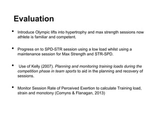Evaluation
• Introduce Olympic lifts into hypertrophy and max strength sessions now
athlete is familiar and competent.
• Progress on to SPD-STR session using a low load whilst using a
maintenance session for Max Strength and STR-SPD.
• Use of Kelly (2007). Planning and monitoring training loads during the
competition phase in team sports to aid in the planning and recovery of
sessions.
• Monitor Session Rate of Perceived Exertion to calculate Training load,
strain and monotony (Comyns & Flanagan, 2013)
 