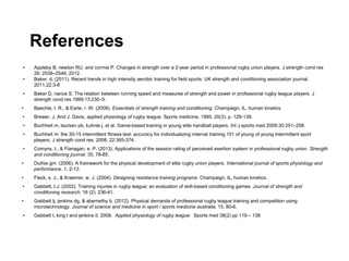 References
• Appleby B, newton RU, and cormie P. Changes in strength over a 2-year period in professional rugby union players. J strength cond res
26: 2538–2546, 2012.
• Baker, d. (2011). Recent trends in high intensity aerobic training for field sports. UK strength and conditioning association journal.
2011,22:3-8
• Baker D, nance S. The relation between running speed and measures of strength and power in professional rugby league players. J
strength cond res 1999;13:230–5.
• Baechle, t. R., & Earle, r. W. (2008). Essentials of strength training and conditioning. Champaign, IL, human kinetics
• Brewer, J. And J. Davis, applied physiology of rugby league. Sports medicine, 1995. 20(3): p. 129-138.
• Buchheit m, laursen pb, kuhnle j, et al. Game-based training in young elite handball players. Int J sports med 2009;30:251–258.
• Buchheit m: the 30-15 intermittent fitness test: accuracy for individualizing interval training 151 of young of young intermittent sport
players. J strength cond res. 2008; 22:365-374.
• Comyns, t., & Flanagan, e. P. (2013). Applications of the session rating of perceived exertion system in professional rugby union. Strength
and conditioning journal. 35, 78-85.
• Duthie gm. (2006). A framework for the physical development of elite rugby union players. International journal of sports physiology and
performance. 1, 2-13.
• Fleck, s. J., & Kraemer, w. J. (2004). Designing resistance training programs. Champaign, IL, human kinetics.
• Gabbett, t.J. (2002). Training injuries in rugby league: an evaluation of skill-based conditioning games. Journal of strength and
conditioning research. 16 (2): 236-41.
• Gabbett tj, jenkins dg, & abernethy b. (2012). Physical demands of professional rugby league training and competition using
microtechnology. Journal of science and medicine in sport / sports medicine australia. 15, 80-6.
• Gabbett t, king t and jenkins d. 2008. Applied physiology of rugby league. Sports med 38(2) pp 119 – 138
 