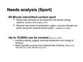 Needs analysis (Sport)
•80 Minute intermittent contact sport
▪ Places high demands on the anaerobic and aerobic energy
systems. (Gabbett, 2002, Appleby, 2012)
▪ Requires high levels of acceleration, agility, muscular strength and
power along with maximal aerobic power. (Gabbett et al, 2008)
•Up to 10,000m can be covered (Meir et al., 2001)
▪ Including walking, jogging, sprinting deceleration and change of
direction.
▪ Backs typically covering more distance than forwards. (Brewer et al,
1995; Meir et al, 1993, Mclellan et al, 2011)
 