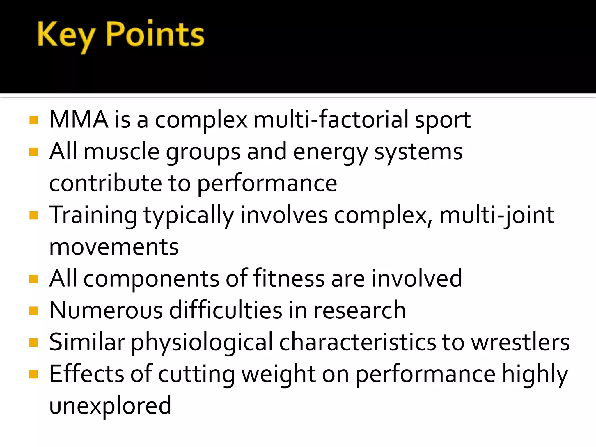    MMA is a complex multi-factorial sport
   All muscle groups and energy systems
    contribute to performance
   Training typically involves complex, multi-joint
    movements
   All components of fitness are involved
   Numerous difficulties in research
   Similar physiological characteristics to wrestlers
   Effects of cutting weight on performance highly
    unexplored
 