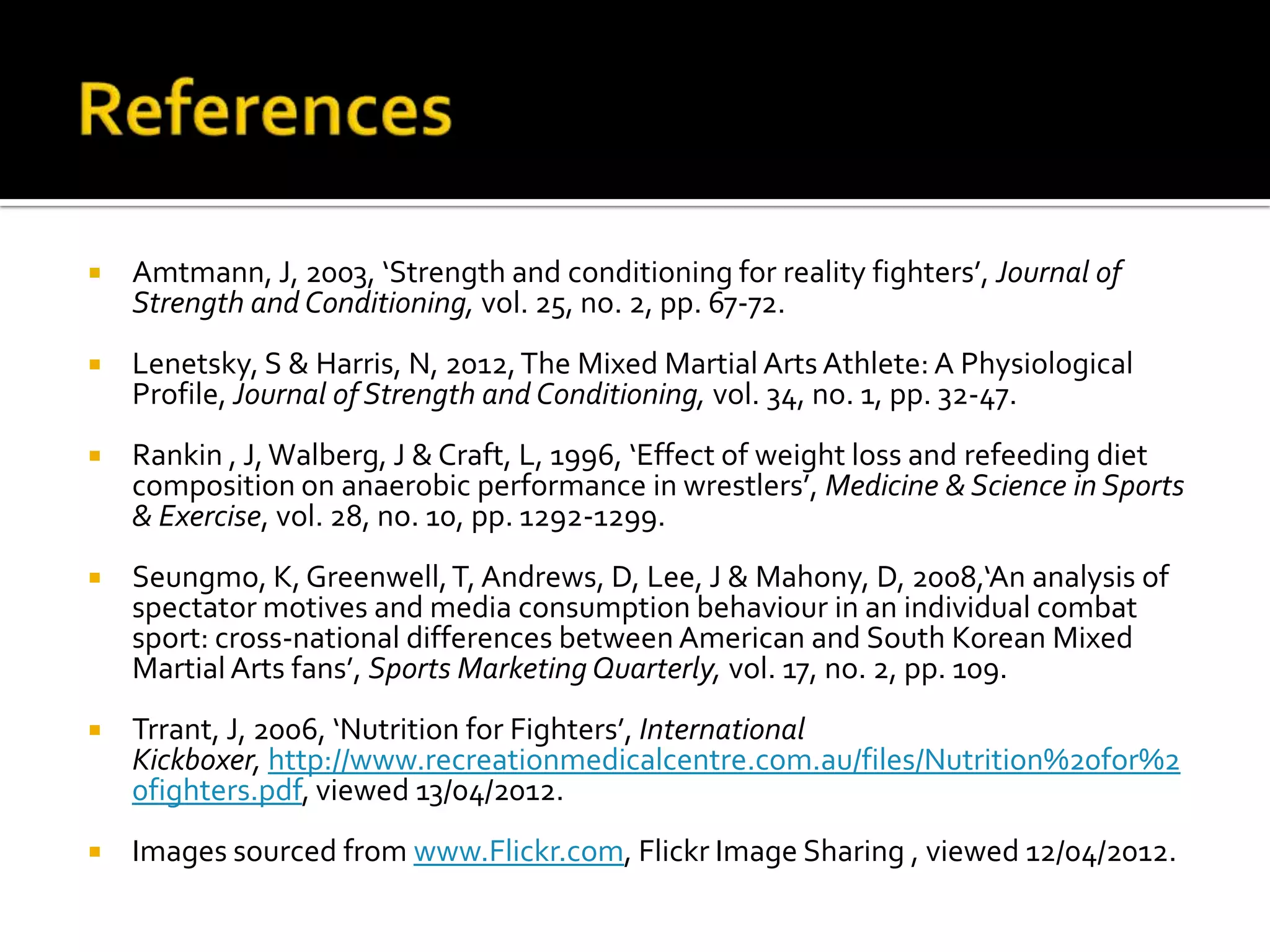    Amtmann, J, 2003, ‘Strength and conditioning for reality fighters’, Journal of
    Strength and Conditioning, vol. 25, no. 2, pp. 67-72.
   Lenetsky, S & Harris, N, 2012, The Mixed Martial Arts Athlete: A Physiological
    Profile, Journal of Strength and Conditioning, vol. 34, no. 1, pp. 32-47.
   Rankin , J, Walberg, J & Craft, L, 1996, ‘Effect of weight loss and refeeding diet
    composition on anaerobic performance in wrestlers’, Medicine & Science in Sports
    & Exercise, vol. 28, no. 10, pp. 1292-1299.
   Seungmo, K, Greenwell, T, Andrews, D, Lee, J & Mahony, D, 2008,‘An analysis of
    spectator motives and media consumption behaviour in an individual combat
    sport: cross-national differences between American and South Korean Mixed
    Martial Arts fans’, Sports Marketing Quarterly, vol. 17, no. 2, pp. 109.
   Trrant, J, 2006, ‘Nutrition for Fighters’, International
    Kickboxer, http://www.recreationmedicalcentre.com.au/files/Nutrition%20for%2
    0fighters.pdf, viewed 13/04/2012.
   Images sourced from www.Flickr.com, Flickr Image Sharing , viewed 12/04/2012.
 