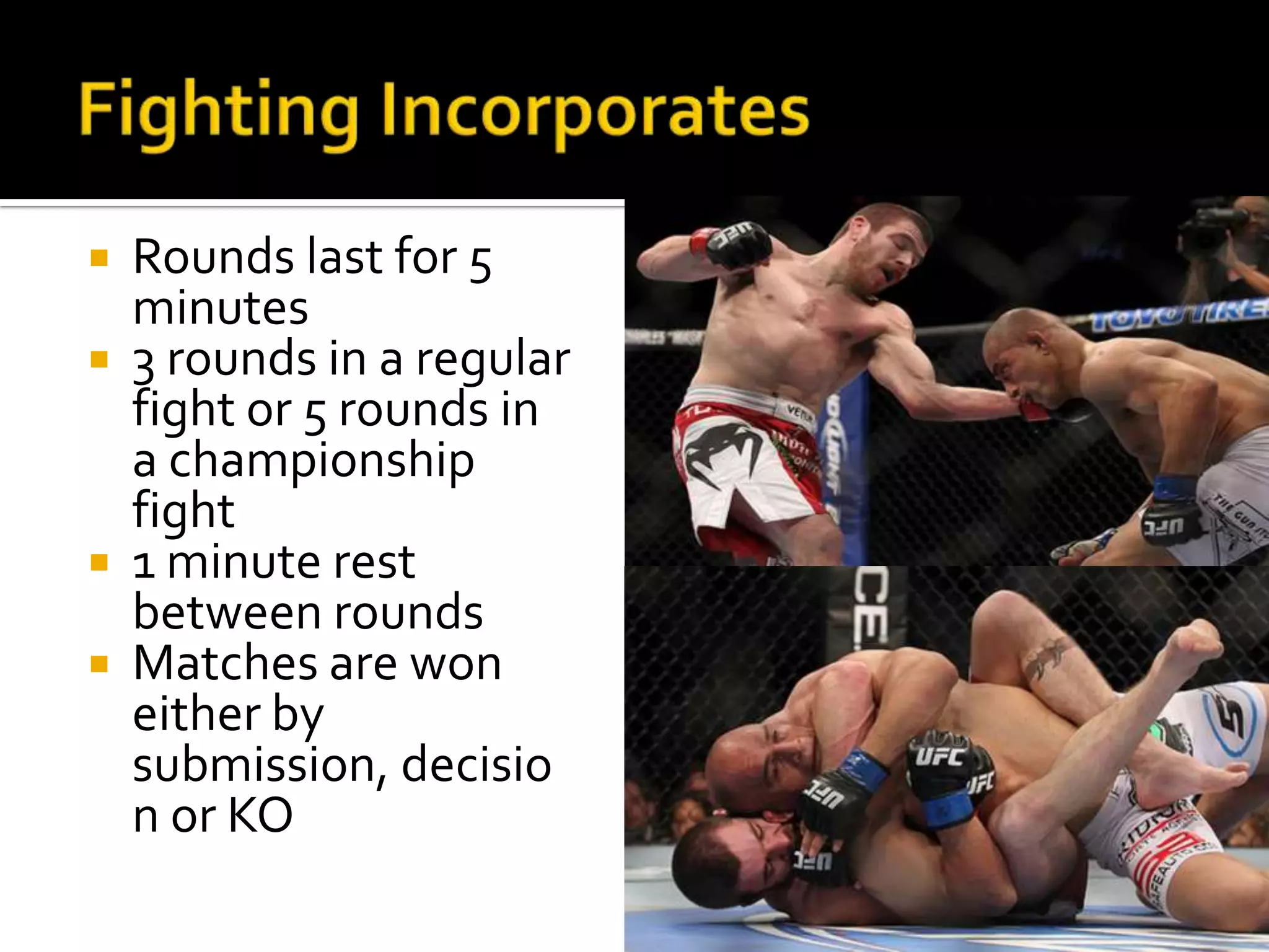  Rounds last for 5
  minutes
 3 rounds in a regular
  fight or 5 rounds in
  a championship
  fight
 1 minute rest
  between rounds
 Matches are won
  either by
  submission, decisio
  n or KO
 