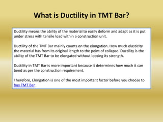 What is Ductility in TMT Bar?
Ductility means the ability of the material to easily deform and adapt as it is put
under st...