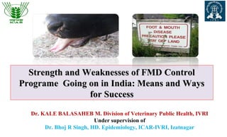Dr. KALE BALASAHEB M. Division of Veterinary Public Health, IVRI
Under supervision of
Dr. Bhoj R Singh, HD. Epidemiology, ICAR-IVRI, Izatnagar
Strength and Weaknesses of FMD ControlStrength and Weaknesses of FMD Control
Programe Going on in India: Means and WaysPrograme Going on in India: Means and Ways
for Successfor Success
 