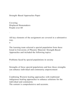 Strength–Based Approaches Paper
Covering
Displaced Homemakers
People over 60
·
All key elements of the assignment are covered in a substantive
way.
o
The learning team selected a special population from those
listed in University of Phoenix Material: Strength-Based
Approaches and included the following topics:
·
Problems faced by special populations in society
·
Strengths of these special populations and how those strengths
can enhance individual and community empowerment
·
Combining Western healing approaches with traditional
indigenous healing approaches to enhance solutions for the
individual and community
The content is comprehensive and accurate.
 