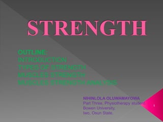 NIHINLOLA OLUWAMAYOWA
Part Three, Physiotherapy student.
Bowen University,
Iwo, Osun State.
OUTLINE:
INTRODUCTION
TYPES OF STRENGTH
MUSCLES STRENGTH
MUSCLES STRENGTH ANALYSIS
1
 