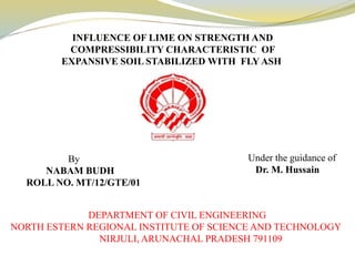 INFLUENCE OF LIME ON STRENGTH AND
COMPRESSIBILITY CHARACTERISTIC OF
EXPANSIVE SOIL STABILIZED WITH FLY ASH
By
NABAM BUDH
ROLL NO. MT/12/GTE/01
Under the guidance of
Dr. M. Hussain
DEPARTMENT OF CIVIL ENGINEERING
NORTH ESTERN REGIONAL INSTITUTE OF SCIENCE AND TECHNOLOGY
NIRJULI, ARUNACHAL PRADESH 791109
 