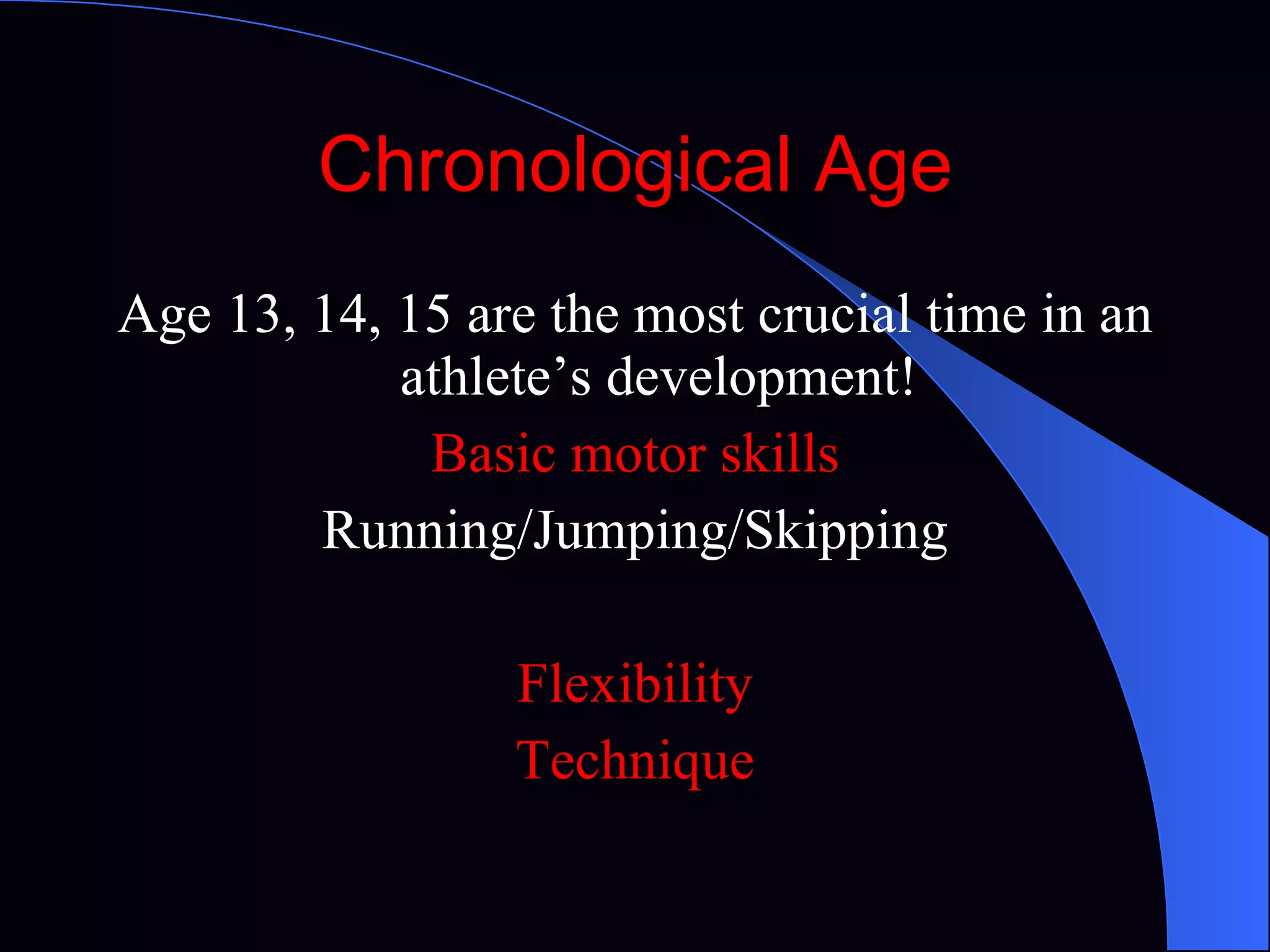 Chronological Age Age 13, 14, 15 are the most crucial time in an athlete’s development! Basic motor skills Running/Jumping/Skipping Flexibility Technique 