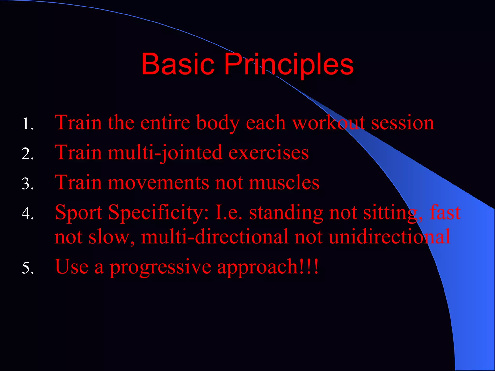 Basic Principles Train the entire body each workout session Train multi-jointed exercises Train movements not muscles Sport Specificity: I.e. standing not sitting, fast not slow, multi-directional not unidirectional Use a progressive approach!!! 