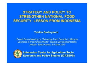 STRATEGY AND POLICY TO
  STRENGTHEN NATIONAL FOOD
SECURITY: LESSON FROM INDONESIA


                 Tahlim Sudaryanto

 Expert Group Meeting on “Achieving Food Security in Member
  Countries in Post-Crises World”, Islamic Development Bank,
              Jeddah, Saudi Arabia, 2-3 May 2010


       Indonesian Center for Agriculture Socio
       Economic and Policy Studies (ICASEPS)
 