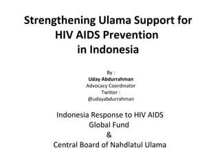 Strengthening Ulama Support for
HIV AIDS Prevention
in Indonesia
By :
Uday Abdurrahman
Advocacy Coordinator
Twitter :
@udayabdurrahman

Indonesia Response to HIV AIDS
Global Fund
&
Central Board of Nahdlatul Ulama

 