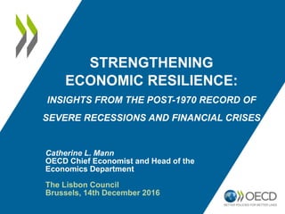 STRENGTHENING
ECONOMIC RESILIENCE:
INSIGHTS FROM THE POST-1970 RECORD OF
SEVERE RECESSIONS AND FINANCIAL CRISES
Catherine L. Mann
OECD Chief Economist and Head of the
Economics Department
The Lisbon Council
Brussels, 14th December 2016
http://www.oecd.org/eco/economic-resilience.htm
 
