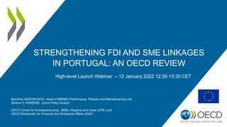 STRENGTHENING FDI AND SME LINKAGES
IN PORTUGAL: AN OECD REVIEW
Sandrine KERGROACH, Head of SME&E Performance, Policies and Mainstreaming unit
Stratos D. KAMENIS, Junior Policy Analyst
OECD Centre for Entrepreneurship, SMEs, Regions and Cities (CFE) and
OECD Directorate for Financial and Enterprise Affairs (DAF)
High-level Launch Webinar – 12 January 2022 12:30-13:30 CET
 
