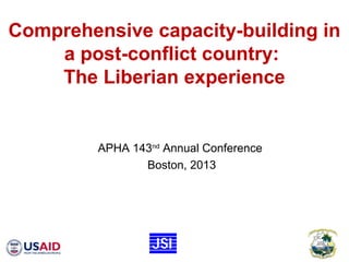 Comprehensive capacity-building in
a post-conflict country:
The Liberian experience
APHA 143nd
Annual Conference
Boston, 2013
 