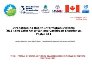 12 – 18 October 2013
Beijing, China

Strengthening Health Information Systems
(HIS).The Latin American and Caribbean Experience.
Poster 411
Authors: Alejandro Giusti (AMRO), Beatriz Plaza (MEASURE-Evaluation) and Patricia Ruiz (AMRO)

WHO - FAMILY OF INTERNATIONAL CLASSIFICATIONS NETWORK ANNUAL
MEETING 2013

 